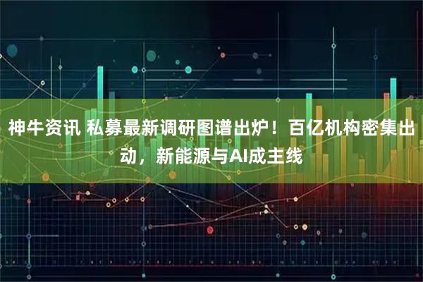 神牛资讯 私募最新调研图谱出炉！百亿机构密集出动，新能源与AI成主线
