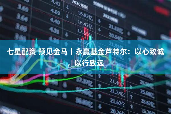 七星配资 预见金马｜永赢基金芦特尔：以心致诚，以行致远
