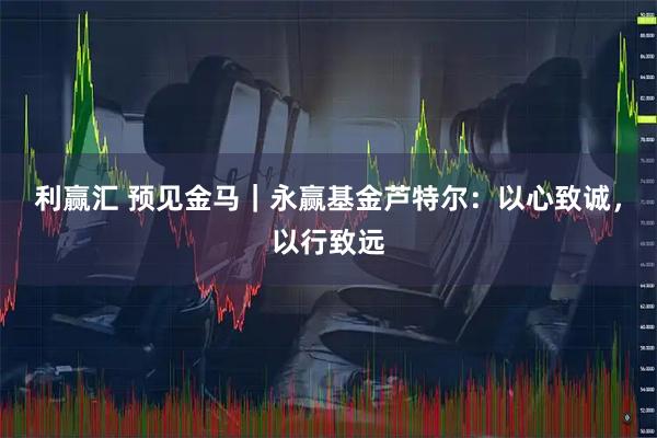 利赢汇 预见金马｜永赢基金芦特尔：以心致诚，以行致远