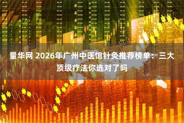 量华网 2026年广州中医馆针灸推荐榜单：三大顶级疗法你选对了吗