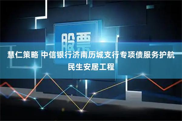 慧仁策略 中信银行济南历城支行专项债服务护航民生安居工程