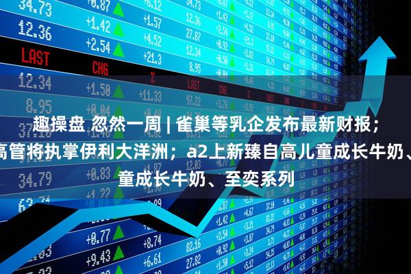 趣操盘 忽然一周 | 雀巢等乳企发布最新财报；原恒天然高管将执掌伊利大洋洲；a2上新臻自高儿童成长牛奶、至奕系列