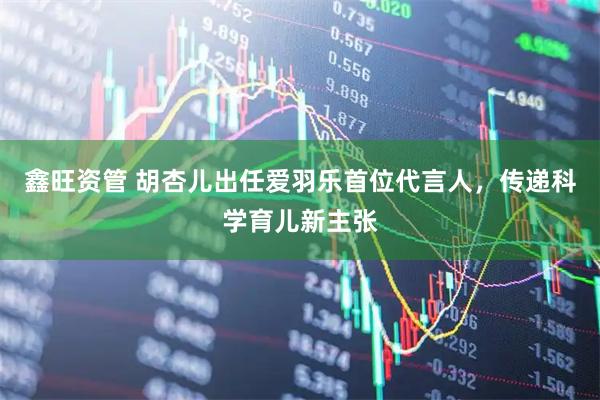 鑫旺资管 胡杏儿出任爱羽乐首位代言人，传递科学育儿新主张