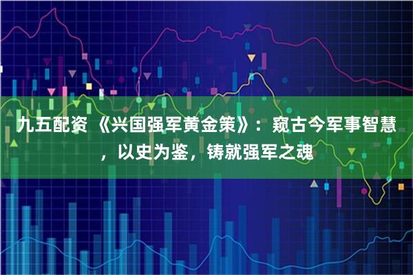 九五配资 《兴国强军黄金策》：窥古今军事智慧，以史为鉴，铸就强军之魂