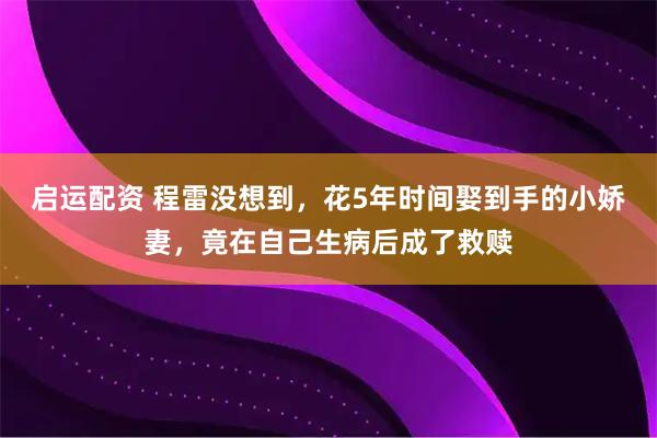 启运配资 程雷没想到，花5年时间娶到手的小娇妻，竟在自己生病后成了救赎