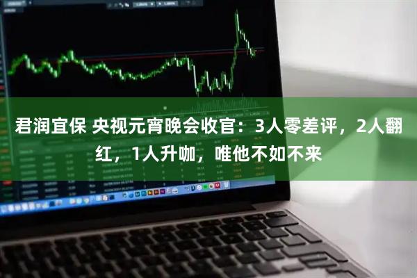 君润宜保 央视元宵晚会收官：3人零差评，2人翻红，1人升咖，唯他不如不来