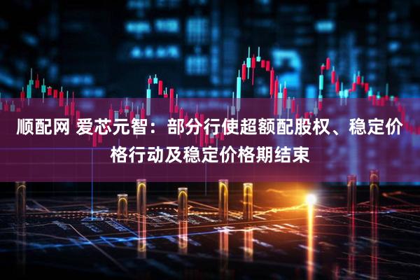 顺配网 爱芯元智：部分行使超额配股权、稳定价格行动及稳定价格期结束