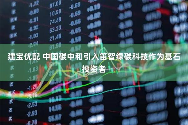 建宝优配 中国碳中和引入笛智绿碳科技作为基石投资者