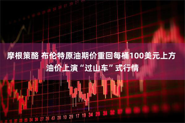 摩根策酪 布伦特原油期价重回每桶100美元上方 油价上演“过山车”式行情