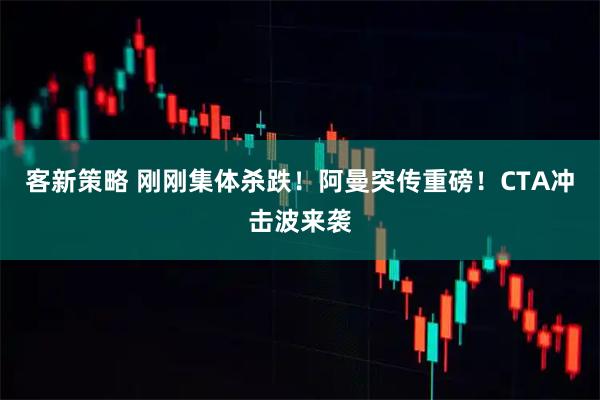 客新策略 刚刚集体杀跌！阿曼突传重磅！CTA冲击波来袭