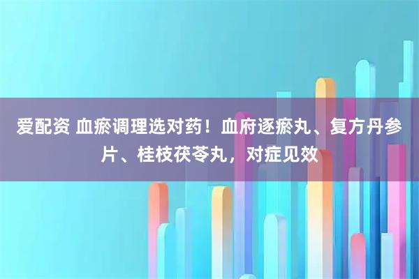 爱配资 血瘀调理选对药！血府逐瘀丸、复方丹参片、桂枝茯苓丸，对症见效