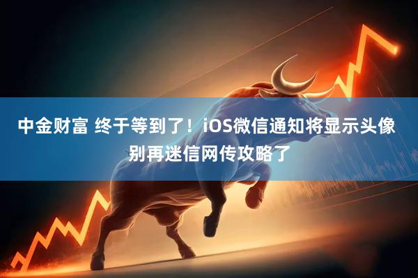 中金财富 终于等到了！iOS微信通知将显示头像 别再迷信网传攻略了