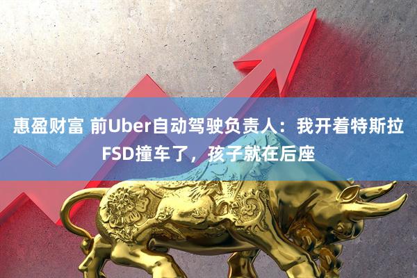 惠盈财富 前Uber自动驾驶负责人：我开着特斯拉FSD撞车了，孩子就在后座