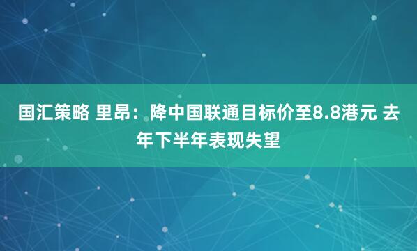 国汇策略 里昂：降中国联通目标价至8.8港元 去年下半年表现失望