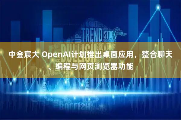 中金宸大 OpenAI计划推出桌面应用，整合聊天、编程与网页浏览器功能