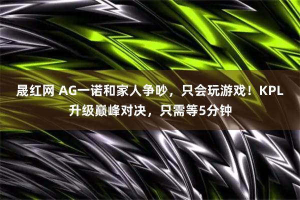 晟红网 AG一诺和家人争吵，只会玩游戏！KPL升级巅峰对决，只需等5分钟