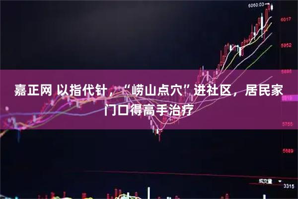 嘉正网 以指代针，“崂山点穴”进社区，居民家门口得高手治疗