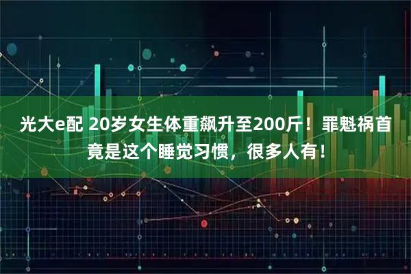 光大e配 20岁女生体重飙升至200斤！罪魁祸首竟是这个睡觉习惯，很多人有！