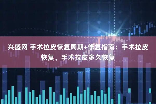 兴盛网 手术拉皮恢复周期+修复指南：手术拉皮恢复、手术拉皮多久恢复