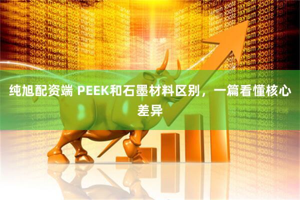 纯旭配资端 PEEK和石墨材料区别，一篇看懂核心差异