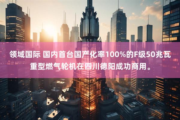 领域国际 国内首台国产化率100%的F级50兆瓦重型燃气轮机在四川德阳成功商用。