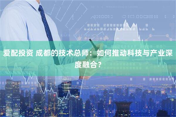 爱配投资 成都的技术总师：如何推动科技与产业深度融合？