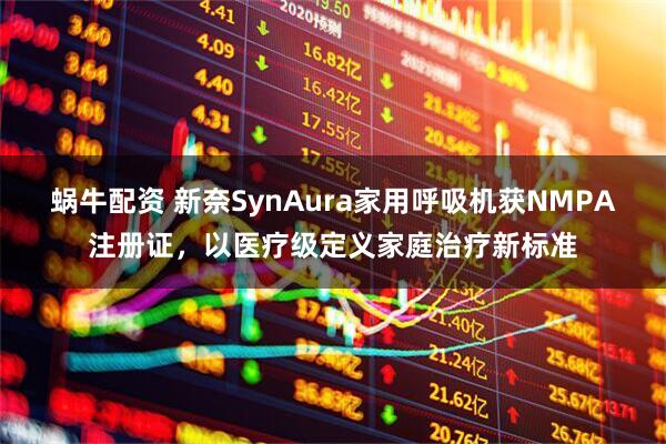 蜗牛配资 新奈SynAura家用呼吸机获NMPA注册证，以医疗级定义家庭治疗新标准