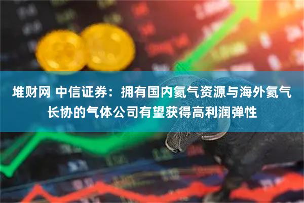 堆财网 中信证券：拥有国内氦气资源与海外氦气长协的气体公司有望获得高利润弹性