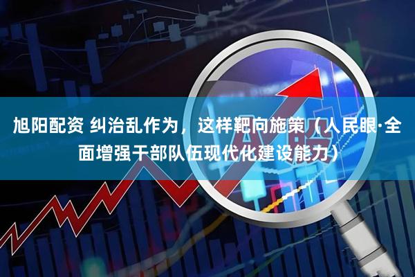 旭阳配资 纠治乱作为，这样靶向施策（人民眼·全面增强干部队伍现代化建设能力）