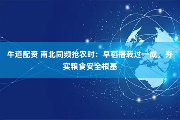 牛道配资 南北同频抢农时：早稻播栽过一成，夯实粮食安全根基