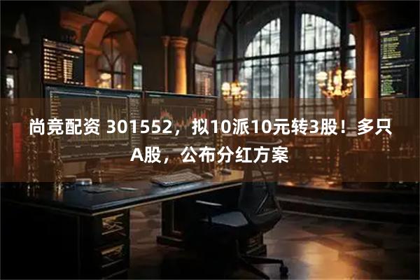 尚竞配资 301552，拟10派10元转3股！多只A股，公布分红方案