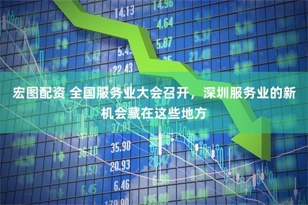宏图配资 全国服务业大会召开，深圳服务业的新机会藏在这些地方