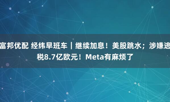 富邦优配 经纬早班车|继续加息!美股跳水;涉嫌逃税8.7亿欧元!Meta有麻烦了