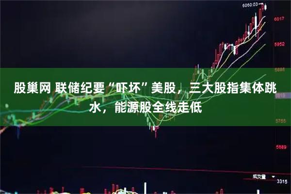股巢网 联储纪要“吓坏”美股，三大股指集体跳水，能源股全线走低