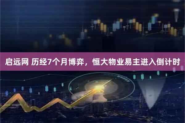 启远网 历经7个月博弈，恒大物业易主进入倒计时