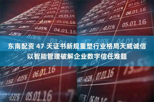东南配资 47 天证书新规重塑行业格局天威诚信以智能管理破解企业数字信任难题