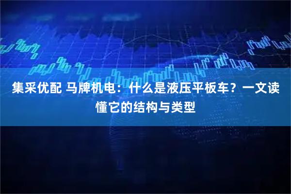 集采优配 马牌机电：什么是液压平板车？一文读懂它的结构与类型