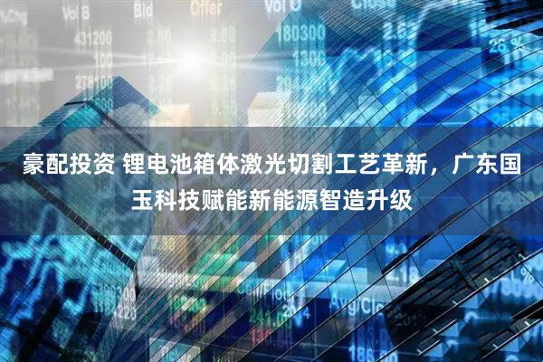 豪配投资 锂电池箱体激光切割工艺革新，广东国玉科技赋能新能源智造升级