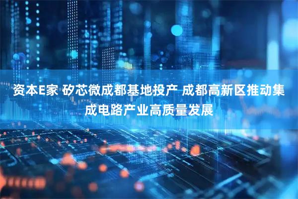 资本E家 矽芯微成都基地投产 成都高新区推动集成电路产业高质量发展