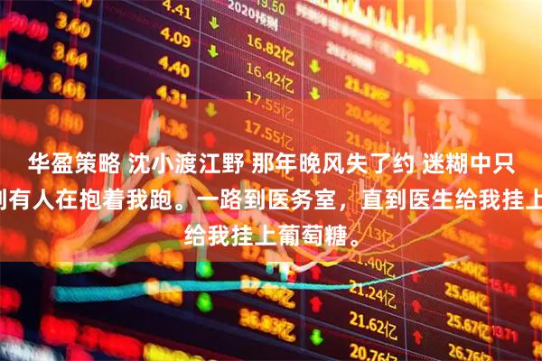华盈策略 沈小渡江野 那年晚风失了约 迷糊中只能感觉到有人在抱着我跑。一路到医务室，直到医生给我挂上葡萄糖。
