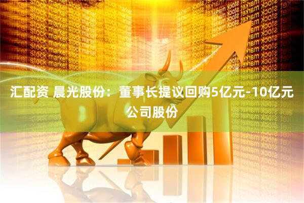 汇配资 晨光股份:董事长提议回购5亿元-10亿元公司股份