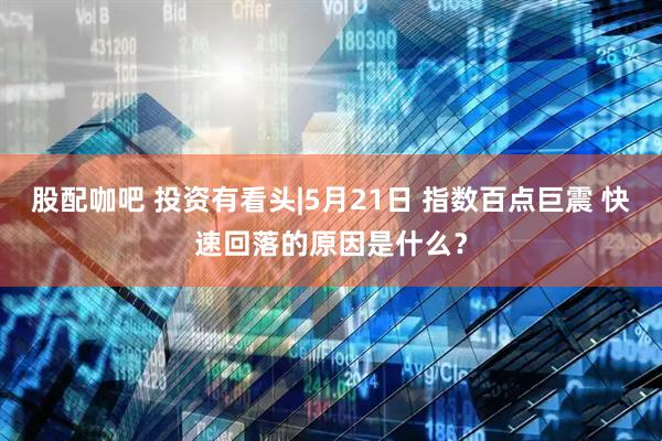 股配咖吧 投资有看头|5月21日 指数百点巨震 快速回落的原因是什么？