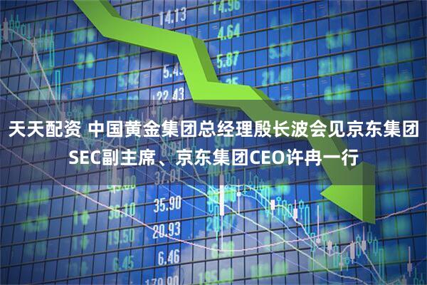 天天配资 中国黄金集团总经理殷长波会见京东集团SEC副主席、京东集团CEO许冉一行