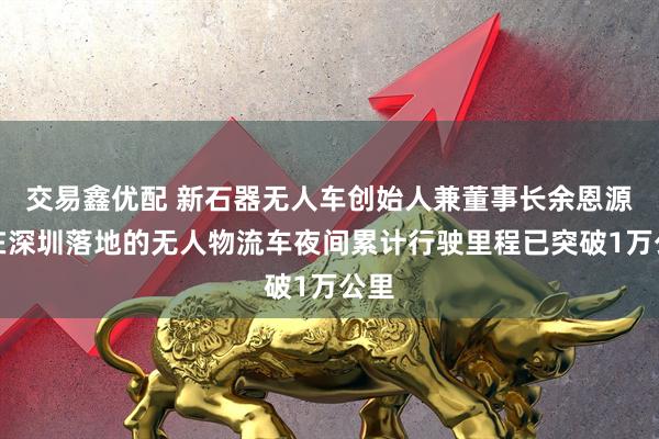 交易鑫优配 新石器无人车创始人兼董事长余恩源：在深圳落地的无人物流车夜间累计行驶里程已突破1万公里