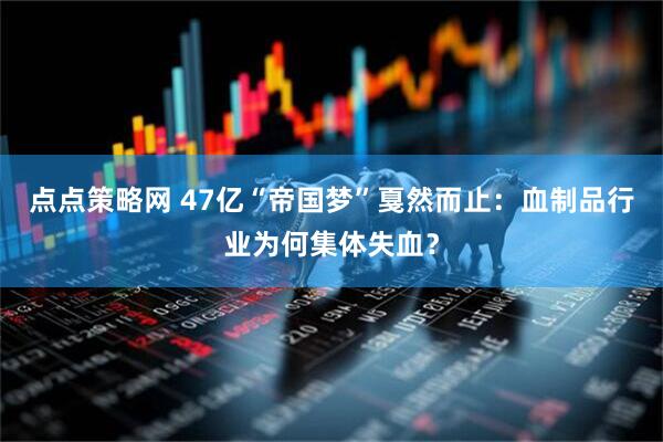 点点策略网 47亿“帝国梦”戛然而止：血制品行业为何集体失血？