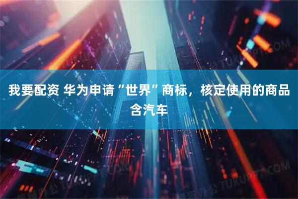 我要配资 华为申请“世界”商标，核定使用的商品含汽车