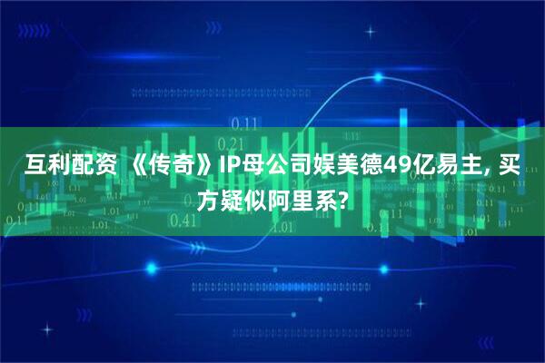 互利配资 《传奇》IP母公司娱美德49亿易主, 买方疑似阿里系?