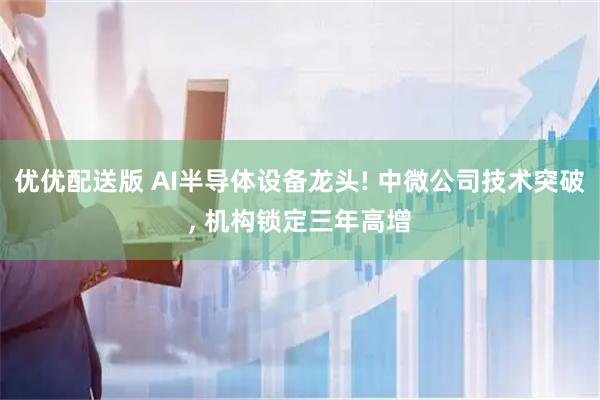 优优配送版 AI半导体设备龙头! 中微公司技术突破, 机构锁定三年高增