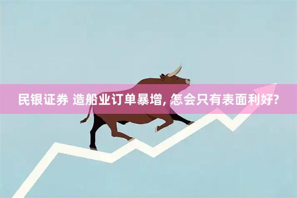 民银证券 造船业订单暴增, 怎会只有表面利好?