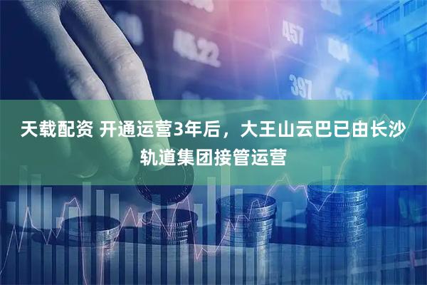 天载配资 开通运营3年后，大王山云巴已由长沙轨道集团接管运营